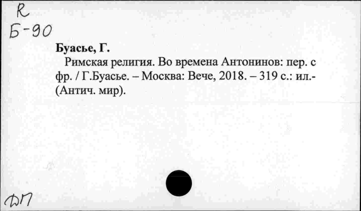 ﻿Б-во
Буасье, Г.
Римская религия. Во времена Антонинов: пер. с фр. / Г.Буасье. - Москва: Вече, 2018. - 319 с.: ил.-(Антич. мир).